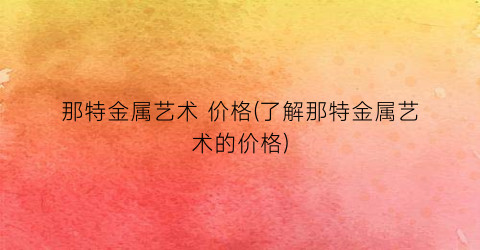 那特金属艺术 价格(了解那特金属艺术的价格)